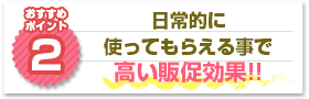 ポイント2：日常的に使ってもらえる事で高い販促効果!!