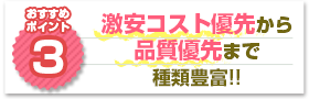 ポイント3：激安コスト優先から品質優先まで種類豊富!!